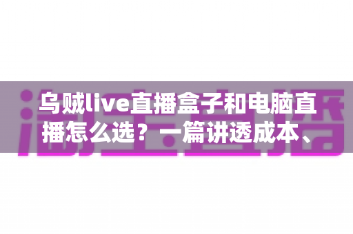 乌贼live直播盒子和电脑直播怎么选?一篇讲透成本、画质与适用人群的直播设备选购指南 乌贼live直播盒子和电脑直播怎么选?一篇讲透成本、画质与适用人群的直播设备选购指南