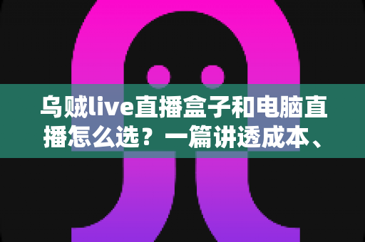 乌贼live直播盒子和电脑直播怎么选?一篇讲透成本、画质与适用人群的直播设备选购指南 乌贼live直播盒子和电脑直播怎么选?一篇讲透成本、画质与适用人群的直播设备选购指南