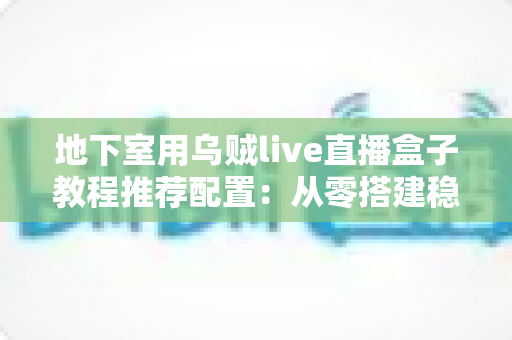 地下室用乌贼live直播盒子教程推荐配置：从零搭建稳定高清直播间的完整指南