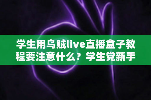学生用乌贼live直播盒子教程要注意什么？学生党新手必看的避坑与实操全攻略