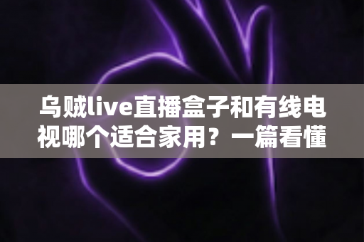乌贼live直播盒子和有线电视哪个适合家用?一篇看懂家庭观影设备如何选 乌贼live直播盒子和有线电视哪个适合家用?一篇看懂家庭观影设备如何选
