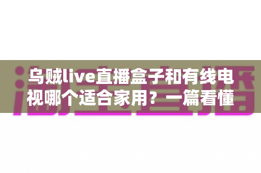 乌贼live直播盒子和有线电视哪个适合家用?一篇看懂家庭观影设备如何选 乌贼live直播盒子和有线电视哪个适合家用?一篇看懂家庭观影设备如何选