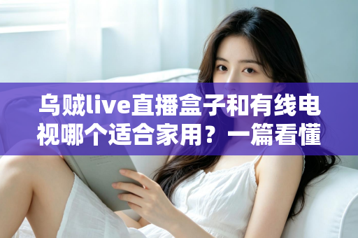 乌贼live直播盒子和有线电视哪个适合家用?一篇看懂家庭观影设备如何选 乌贼live直播盒子和有线电视哪个适合家用?一篇看懂家庭观影设备如何选