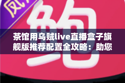 茶馆用乌贼live直播盒子旗舰版推荐配置全攻略：助您打造高人气茶馆直播间