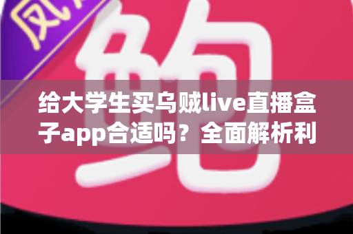给大学生买乌贼live直播盒子app合适吗？全面解析利弊、风险与购买建议