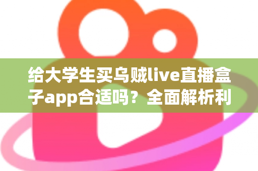 给大学生买乌贼live直播盒子app合适吗？全面解析利弊、风险与购买建议