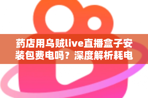 药店用乌贼live直播盒子安装包费电吗?深度解析耗电真相、成本测算与省电全攻略 药店用乌贼live直播盒子安装包费电吗?深度解析耗电真相、成本测算与省电全攻略