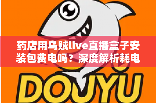 药店用乌贼live直播盒子安装包费电吗?深度解析耗电真相、成本测算与省电全攻略 药店用乌贼live直播盒子安装包费电吗?深度解析耗电真相、成本测算与省电全攻略