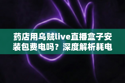 药店用乌贼live直播盒子安装包费电吗?深度解析耗电真相、成本测算与省电全攻略 药店用乌贼live直播盒子安装包费电吗?深度解析耗电真相、成本测算与省电全攻略