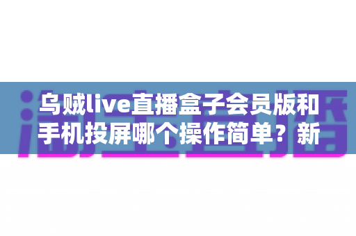 乌贼live直播盒子会员版和手机投屏哪个操作简单？新手主播必看的零基础开播指南