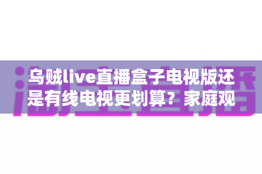 乌贼live直播盒子电视版还是有线电视更划算?家庭观影省钱方案全面对比 乌贼live直播盒子电视版还是有线电视更划算?家庭观影省钱方案全面对比
