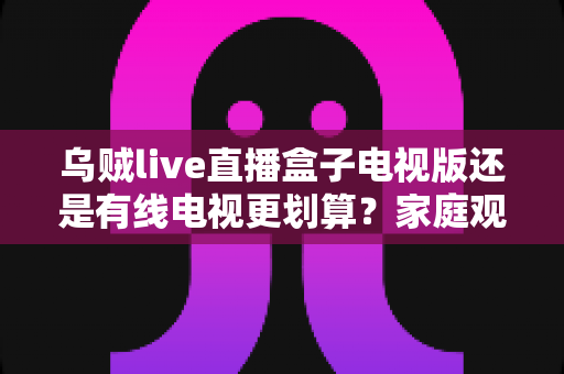 乌贼live直播盒子电视版还是有线电视更划算?家庭观影省钱方案全面对比 乌贼live直播盒子电视版还是有线电视更划算?家庭观影省钱方案全面对比