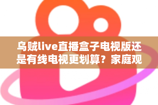 乌贼live直播盒子电视版还是有线电视更划算?家庭观影省钱方案全面对比 乌贼live直播盒子电视版还是有线电视更划算?家庭观影省钱方案全面对比