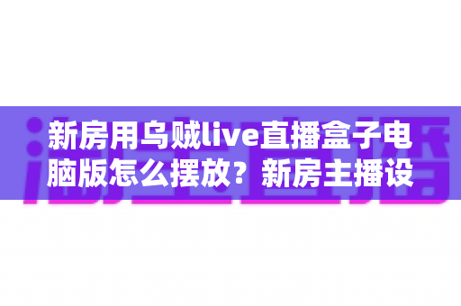 新房用乌贼live直播盒子电脑版怎么摆放?新房主播设备布置全攻略与实用摆放技巧 新房用乌贼live直播盒子电脑版怎么摆放?新房主播设备布置全攻略与实用摆放技巧