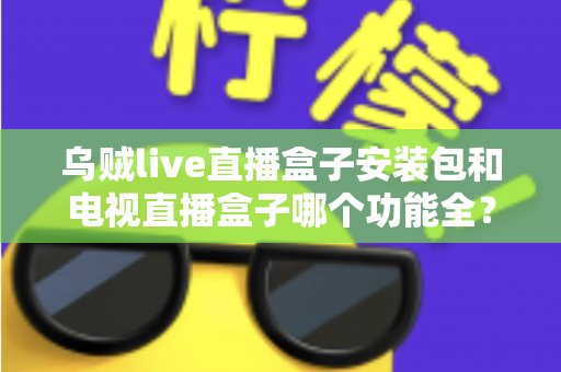 乌贼live直播盒子安装包和电视直播盒子哪个功能全？一站式功能对比与选购避坑指南