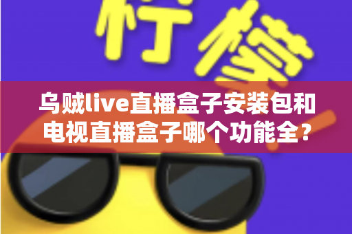 乌贼live直播盒子安装包和电视直播盒子哪个功能全？一站式功能对比与选购避坑指南