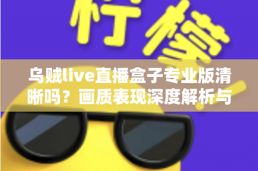 乌贼live直播盒子专业版清晰吗?画质表现深度解析与使用体验全面指南 乌贼live直播盒子专业版清晰吗?画质表现深度解析与使用体验全面指南