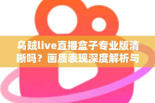 乌贼live直播盒子专业版清晰吗?画质表现深度解析与使用体验全面指南 乌贼live直播盒子专业版清晰吗?画质表现深度解析与使用体验全面指南