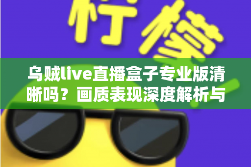 乌贼live直播盒子专业版清晰吗?画质表现深度解析与使用体验全面指南 乌贼live直播盒子专业版清晰吗?画质表现深度解析与使用体验全面指南