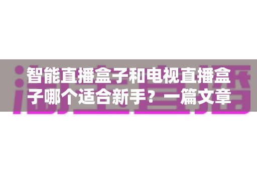 智能直播盒子和电视直播盒子哪个适合新手？一篇文章讲透选购门道