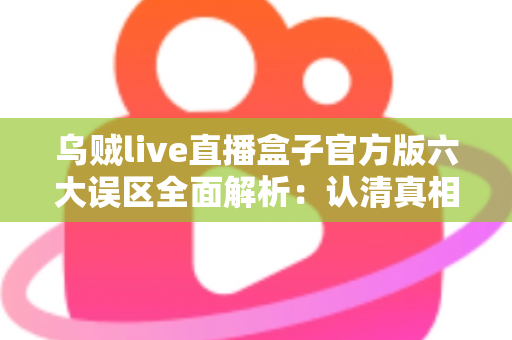 乌贼live直播盒子官方版六大误区全面解析：认清真相，安全使用不踩坑