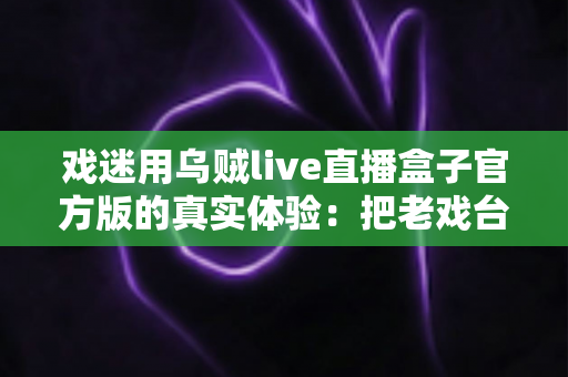 戏迷用乌贼live直播盒子官方版的真实体验：把老戏台搬进客厅的高清新选择