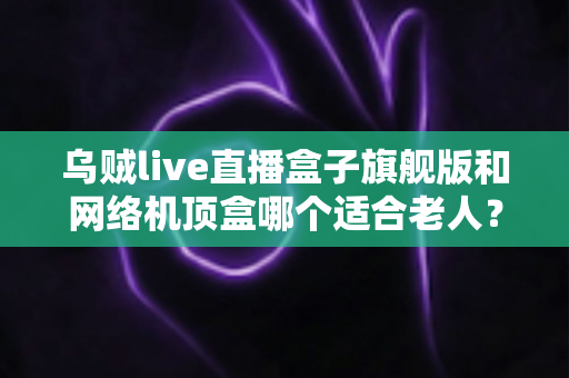 乌贼live直播盒子旗舰版和网络机顶盒哪个适合老人？2025年最全选购指南，为父母挑对电视伴侣