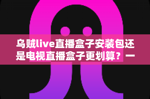 乌贼live直播盒子安装包还是电视直播盒子更划算?一篇看懂性价比的家庭观影选购指南 乌贼live直播盒子安装包还是电视直播盒子更划算?一篇看懂性价比的家庭观影选购指南