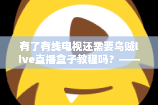 有了有线电视还需要乌贼live直播盒子教程吗?——深入对比分析,帮你做出明智选择 有了有线电视还需要乌贼live直播盒子教程吗?——深入对比分析,帮你做出明智选择