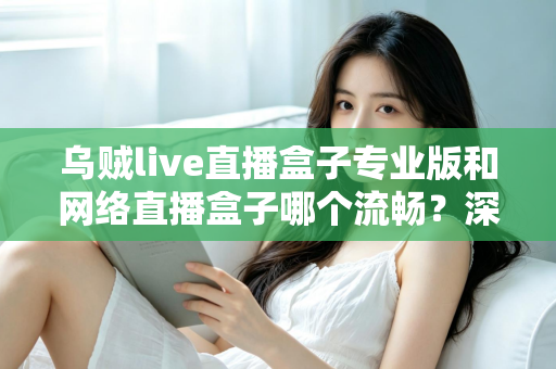 乌贼live直播盒子专业版和网络直播盒子哪个流畅？深度对比解析与流畅观看全指南