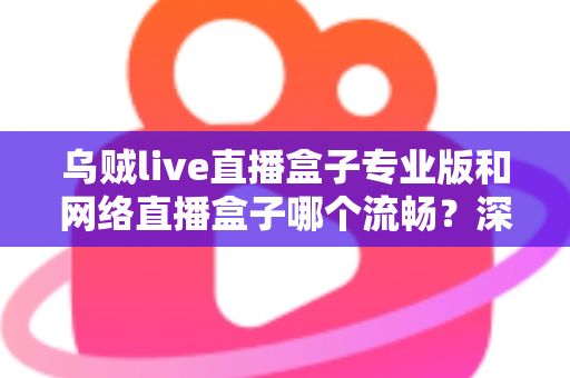 乌贼live直播盒子专业版和网络直播盒子哪个流畅？深度对比解析与流畅观看全指南