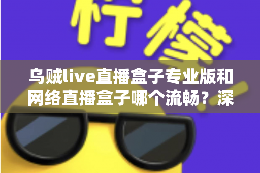 乌贼live直播盒子专业版和网络直播盒子哪个流畅？深度对比解析与流畅观看全指南