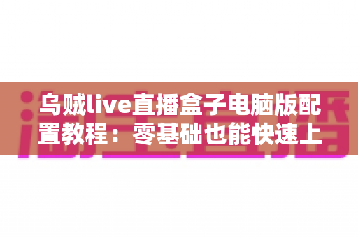 乌贼live直播盒子电脑版配置教程:零基础也能快速上手的完整直播环境搭建指南 乌贼live直播盒子电脑版配置教程:零基础也能快速上手的完整直播环境搭建指南