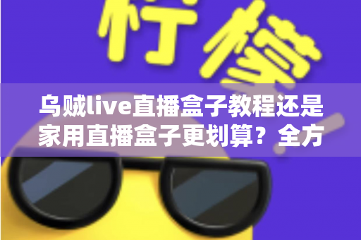 乌贼live直播盒子教程还是家用直播盒子更划算?全方位对比帮你选对直播设备不踩坑 乌贼live直播盒子教程还是家用直播盒子更划算?全方位对比帮你选对直播设备不踩坑