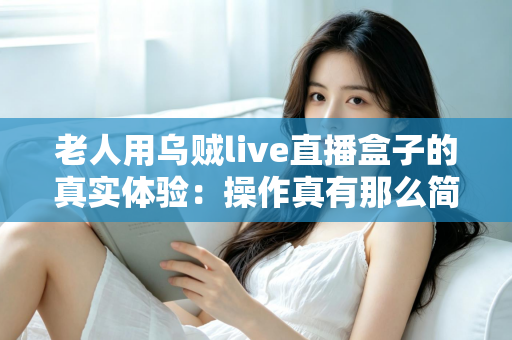 老人用乌贼live直播盒子的真实体验：操作真有那么简单吗？两周实测优缺点全解析