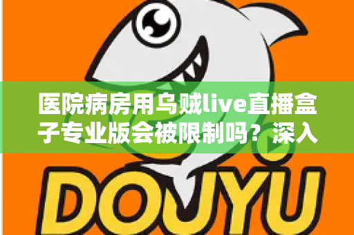 医院病房用乌贼live直播盒子专业版会被限制吗？深入解读医院环境下直播设备的使用规范与应对策略