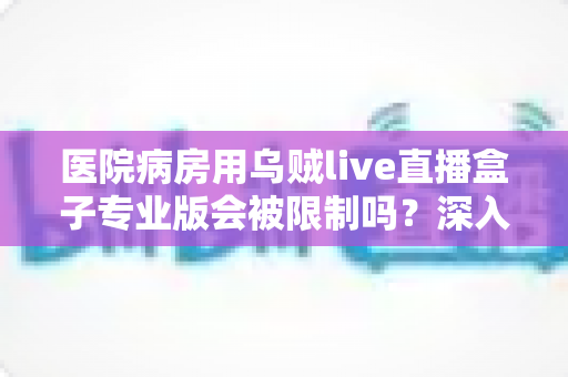 医院病房用乌贼live直播盒子专业版会被限制吗？深入解读医院环境下直播设备的使用规范与应对策略