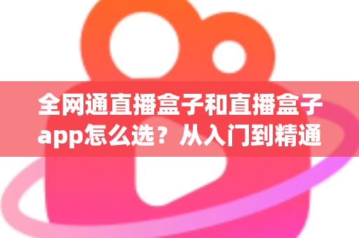 全网通直播盒子和直播盒子app怎么选?从入门到精通的完整选购攻略 全网通直播盒子和直播盒子app怎么选?从入门到精通的完整选购攻略