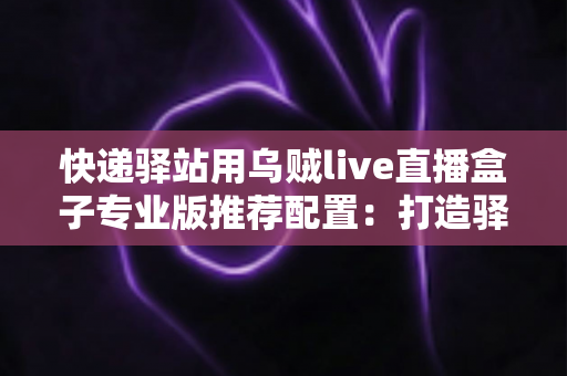 快递驿站用乌贼live直播盒子专业版推荐配置：打造驿站直播带货稳定开播的实战指南