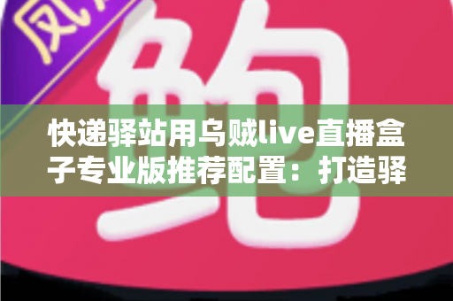 快递驿站用乌贼live直播盒子专业版推荐配置：打造驿站直播带货稳定开播的实战指南
