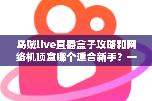 乌贼live直播盒子攻略和网络机顶盒哪个适合新手？一篇文章帮你彻底搞懂选购难题
