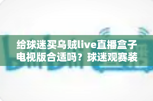 给球迷买乌贼live直播盒子电视版合适吗？球迷观赛装备选购深度解析与避坑指南
