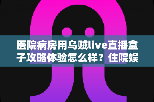 医院病房用乌贼live直播盒子攻略体验怎么样？住院娱乐新选择的全面测评与实用指南