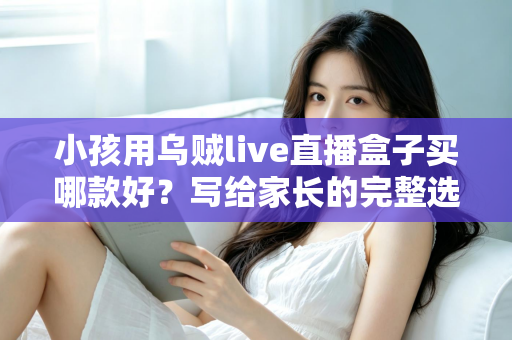 小孩用乌贼live直播盒子买哪款好？写给家长的完整选购指南与避坑攻略