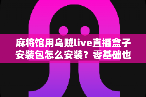麻将馆用乌贼live直播盒子安装包怎么安装?零基础也能看懂的全流程安装与开播指南 麻将馆用乌贼live直播盒子安装包怎么安装?零基础也能看懂的全流程安装与开播指南