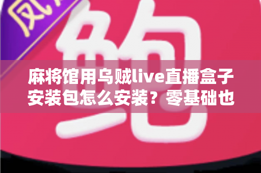 麻将馆用乌贼live直播盒子安装包怎么安装？零基础也能看懂的全流程安装与开播指南