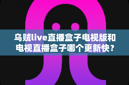 乌贼live直播盒子电视版和电视直播盒子哪个更新快?更新频率、功能与体验全方位深度对比 乌贼live直播盒子电视版和电视直播盒子哪个更新快?更新频率、功能与体验全方位深度对比