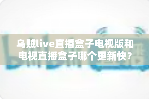 乌贼live直播盒子电视版和电视直播盒子哪个更新快?更新频率、功能与体验全方位深度对比 乌贼live直播盒子电视版和电视直播盒子哪个更新快?更新频率、功能与体验全方位深度对比