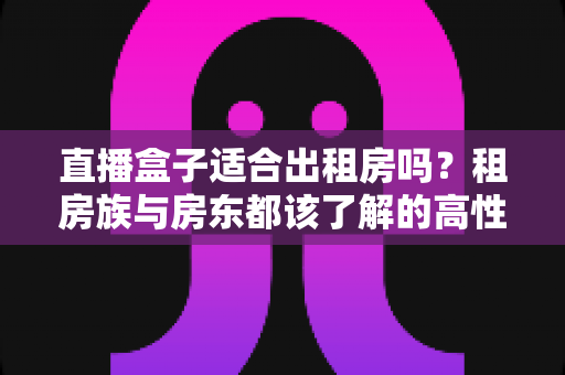 直播盒子适合出租房吗?租房族与房东都该了解的高性价比观影方案 直播盒子适合出租房吗?租房族与房东都该了解的高性价比观影方案