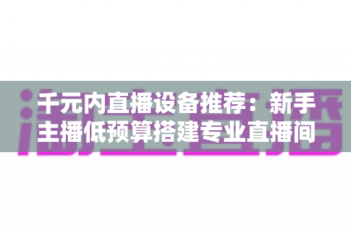 千元内直播设备推荐：新手主播低预算搭建专业直播间的完整指南